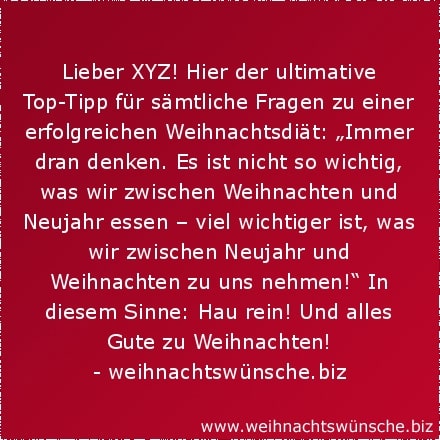 lustige Weihnachtswünsche Lieber XYZ! Hier der ultimative Top-Tipp für sämtliche Fragen zu einer erfolgreichen Weihnachtsdiät: „Immer dran denken. Es ist nicht so wichtig, was wir zwischen Weihnachten und Neujahr essen – viel wichtiger ist, was wir zwischen Neujahr und Weihnachten zu uns nehmen!“ In diesem Sinne: Hau rein! Und alles Gute zu Weihnachten!